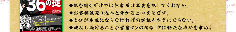 話を聞くだけではお客様は真実を話してくれない。お客様は売り込みと分かると心を閉ざす。自分が本気にならなければお客様も本気にならない。成功し続けることが営業マンの宿命。常に新たな成功を求めよ！