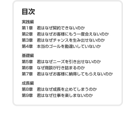 目次　実践編　第1章　君はなぜ契約できないのか　第2章　君はなぜお客様にもう一度会えないのか　第3章　君はなぜチャンスを生み出せないのか　第4章　本当のゴールを勘違いしていないか　基礎編　第5章　君はなぜニーズを引き出せないのか　第6章　なぜ商談が行き詰まるのか　第7章　君はなぜお客様に納得してもらえないのか　成長編　第8章　君はなぜ成長を止めてしまうのか　第9章　君はなぜ仕事を楽しまないのか