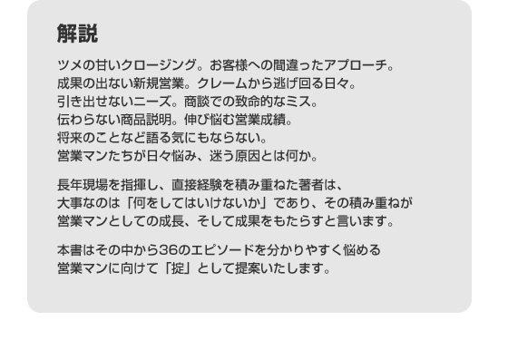 解説　ツメの甘いクロージング。お客様への間違ったアプローチ。成果の出ない新規営業。クレームから逃げ回る日々。引き出せないニーズ。商談での致命的なミス。伝わらない商品説明。伸び悩む営業成績。将来のことなど語る気にもならない。営業マンたちが日々悩み、迷う原因とは何か。長年現場を指揮し、直接経験を積み重ねた著者は、大事なのは「何をしてはいけないか」であり、その積み重ねが営業マンとしての成長、そして成果をもたらすと言います。本書はその中から36のエピソードを分かりやすく悩める営業マンに向けて「掟」として提案いたします。