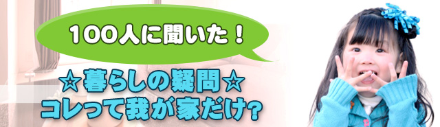 100名に聞いた!☆暮らしの疑問☆コレって我が家だけ?